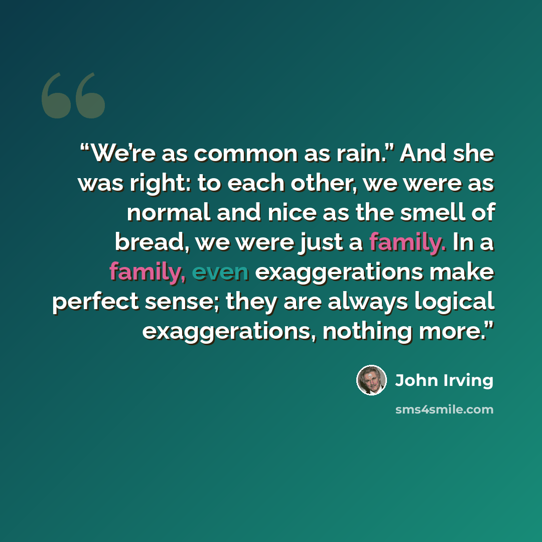“We’re as common as rain.” And she was right: to each other, we were as normal and nice as the smell of bread, we were just a family. In a family, even exaggerations make perfect sense; they are always logical exaggerations, nothing more.” quote by John Irving