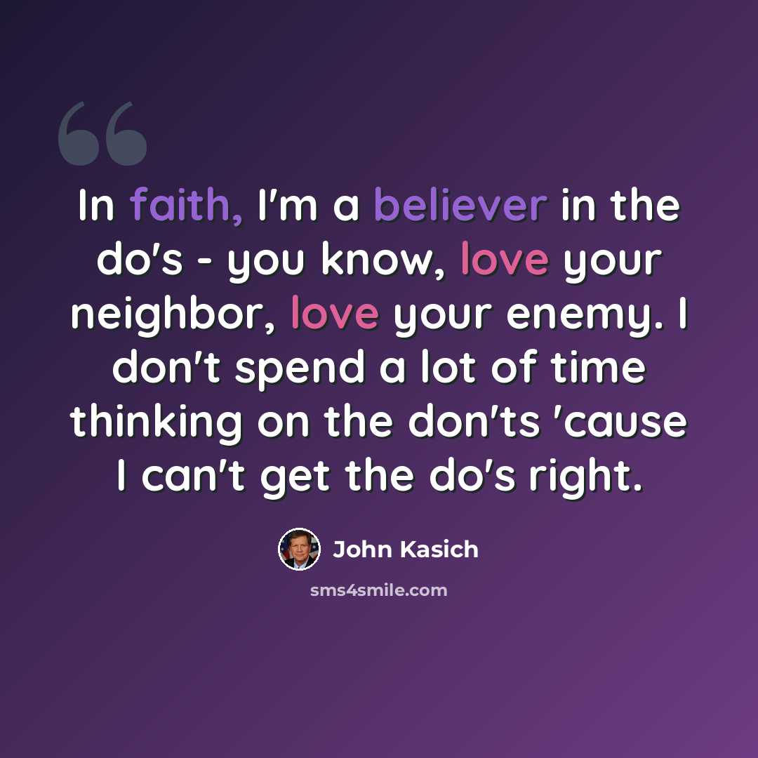 “In faith, I'm a believer in the do's - you know, love your neighbor, love your enemy. I don't spend a lot of time thinking on the don'ts 'cause I can't get the do's right.” quote by John Kasich