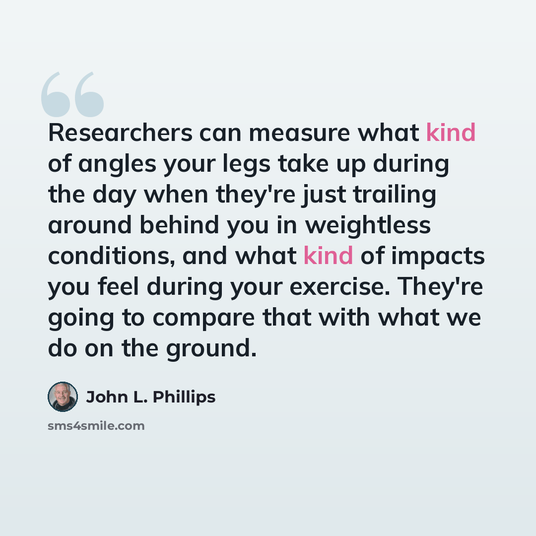 “Researchers can measure what kind of angles your legs take up during the day when they're just trailing around behind you in weightless conditions, and what kind of impacts you feel during your exercise. They're going to compare that with what we do on the ground.” quote by John L. Phillips