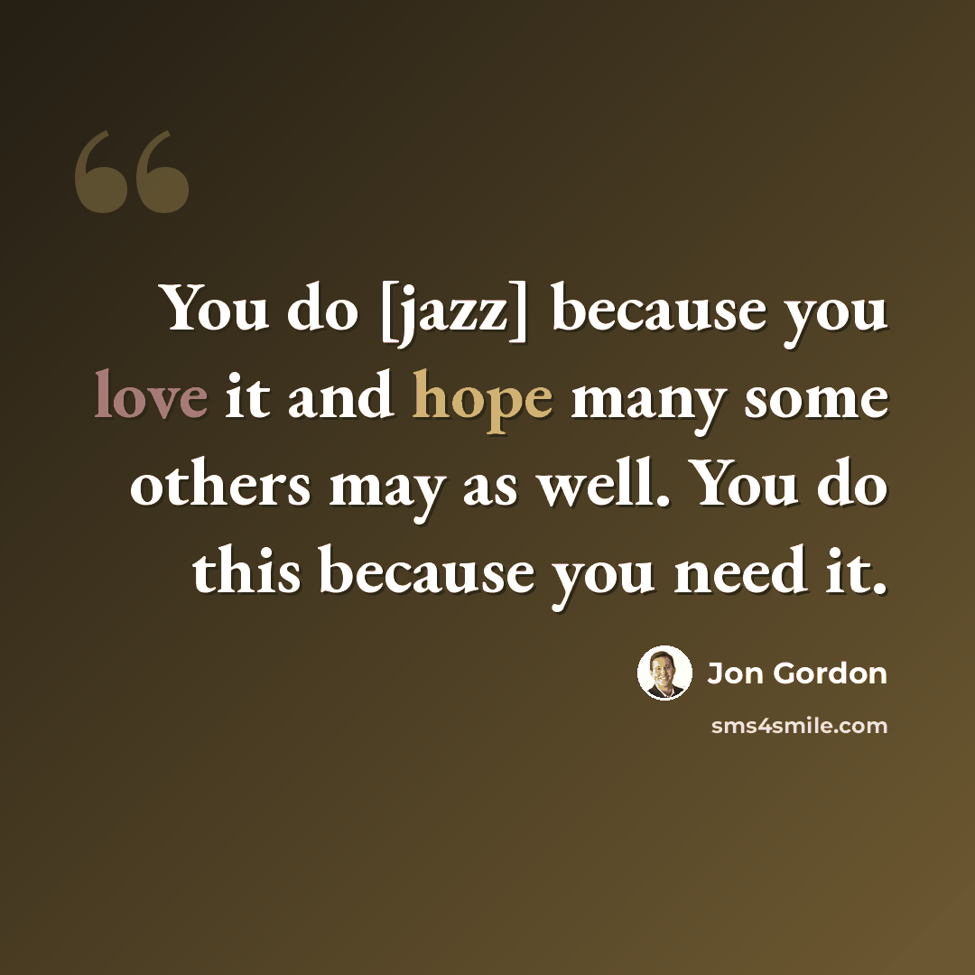 “You do [jazz] because you love it and hope many some others may as well. You do this because you need it.” quote by Jon Gordon