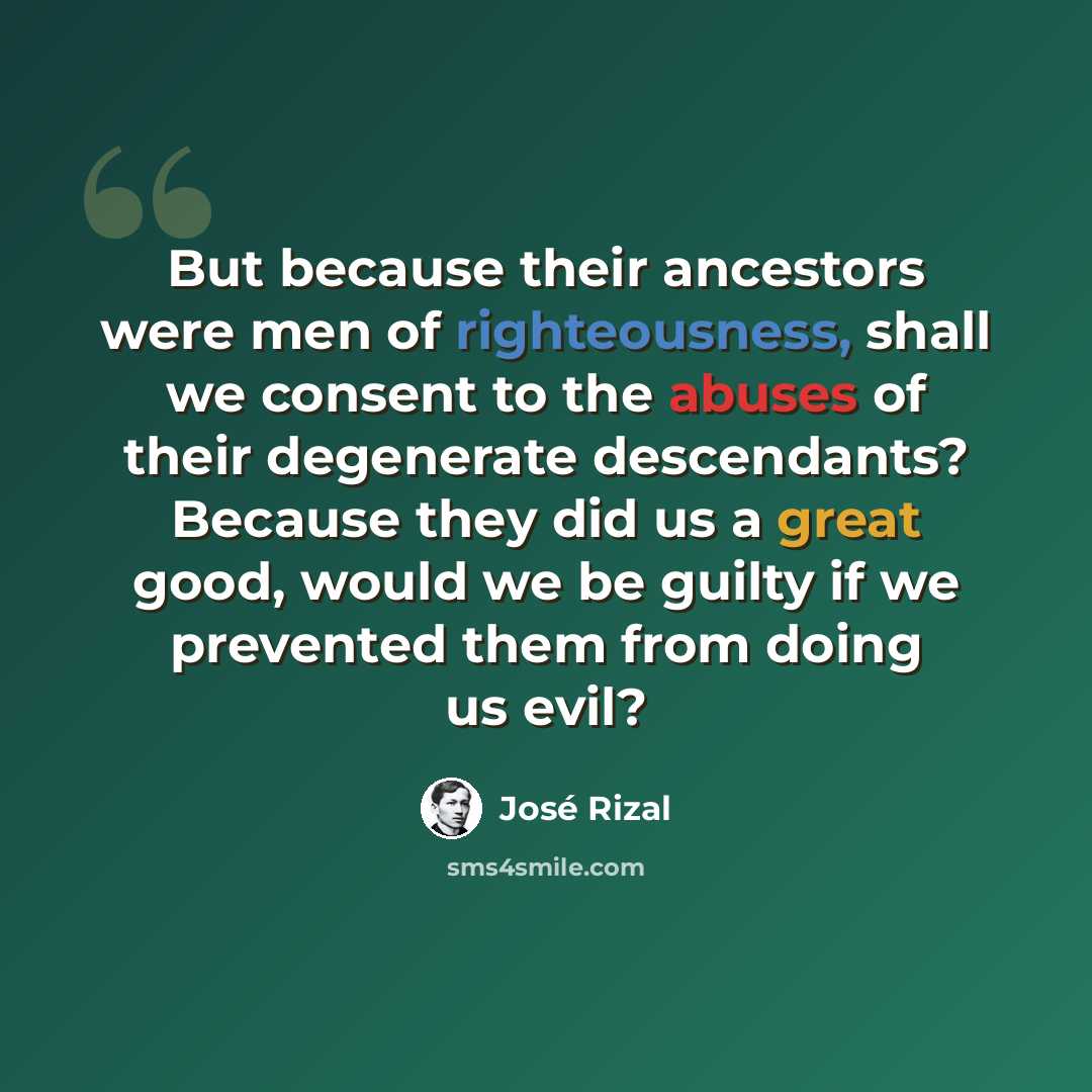 “But because their ancestors were men of righteousness, shall we consent to the abuses of their degenerate descendants? Because they did us a great good, would we be guilty if we prevented them from doing us evil?” quote by Jose Rizal