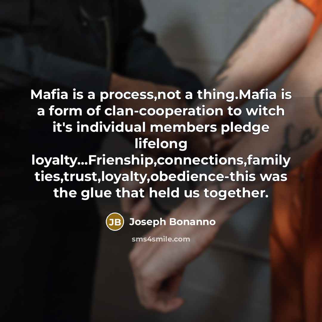 “Mafia is a process,not a thing.Mafia is a form of clan-cooperation to witch it's individual members pledge lifelong loyalty…Frienship,connections,family ties,trust,loyalty,obedience-this was the glue that held us together.” quote by Joseph Bonanno