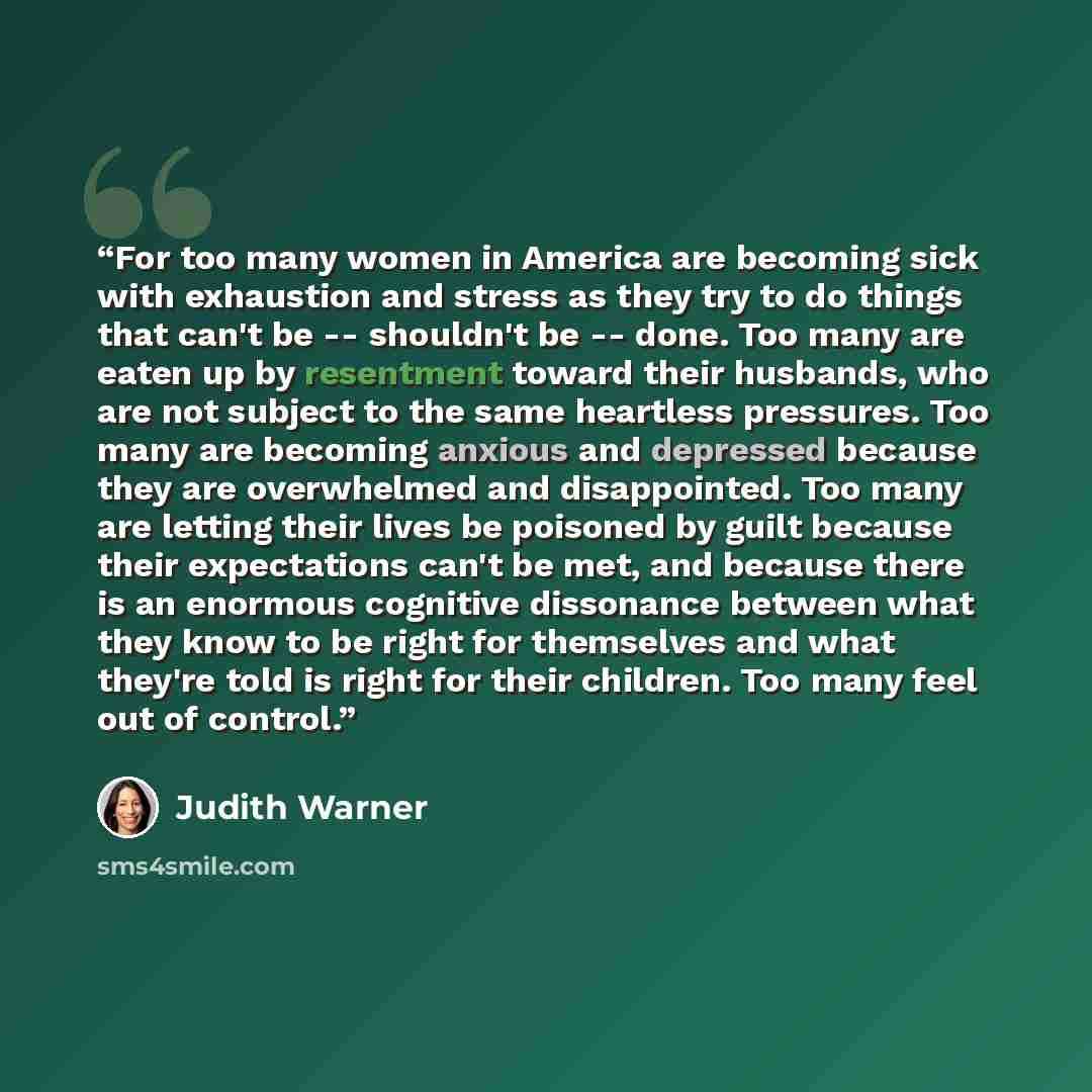 “For too many women in America are becoming sick with exhaustion and stress as they try to do things that can't be -- shouldn't be -- done. Too many are eaten up by resentment toward their husbands, who are not subject to the same heartless pressures. Too many are becoming anxious and depressed…” quote by Judith Warner