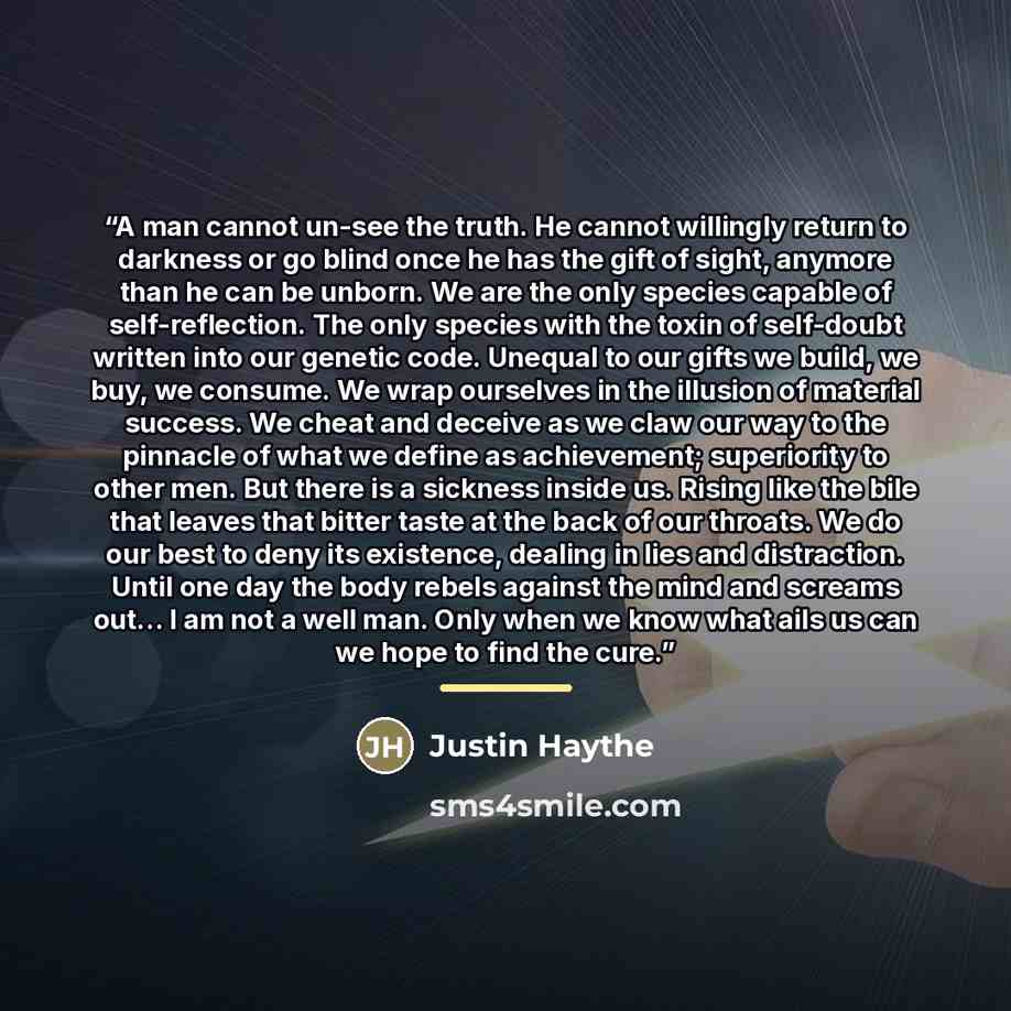 “A man cannot un-see the truth. He cannot willingly return to darkness or go blind once he has the gift of sight, anymore than he can be unborn. We are the only species capable of self-reflection. The only species with the toxin of self-doubt written into our genetic code. Unequal to our gifts we…” quote by Justin Haythe