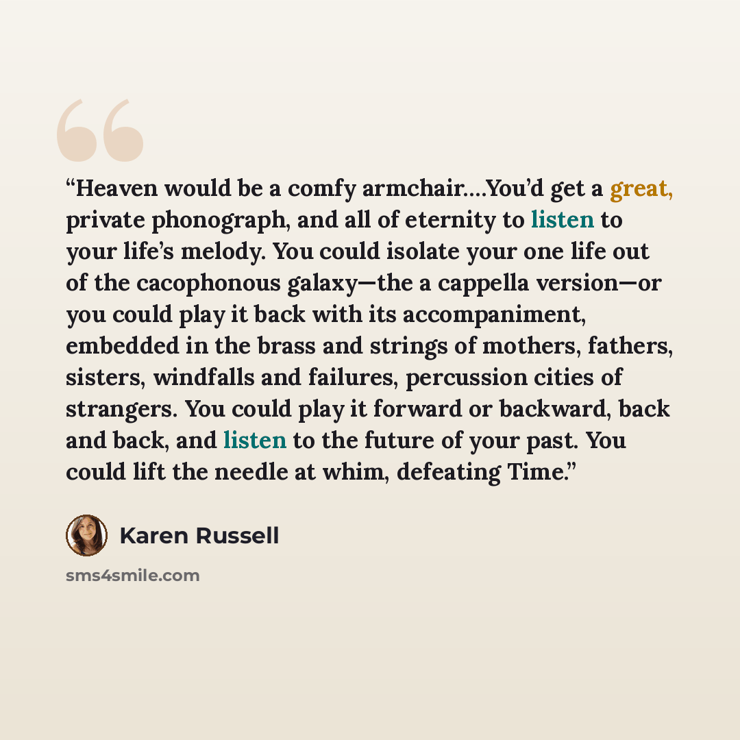 “Heaven would be a comfy armchair….You’d get a great, private phonograph, and all of eternity to listen to your life’s melody. You could isolate your one life out of the cacophonous galaxy—the a cappella version—or you could play it back with its accompaniment, embedded in the brass and strings of…” quote by Karen Russell