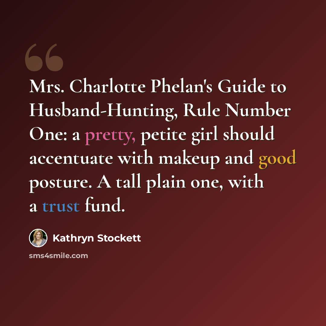 “Mrs. Charlotte Phelan's Guide to Husband-Hunting, Rule Number One: a pretty, petite girl should accentuate with makeup and good posture. A tall plain one, with a trust fund.” quote by Kathryn Stockett