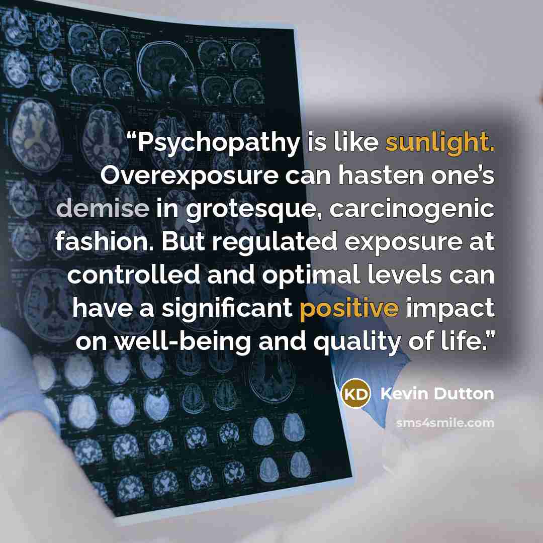 “Psychopathy is like sunlight. Overexposure can hasten one’s demise in grotesque, carcinogenic fashion. But regulated exposure at controlled and optimal levels can have a significant positive impact on well-being and quality of life.” quote by Kevin Dutton