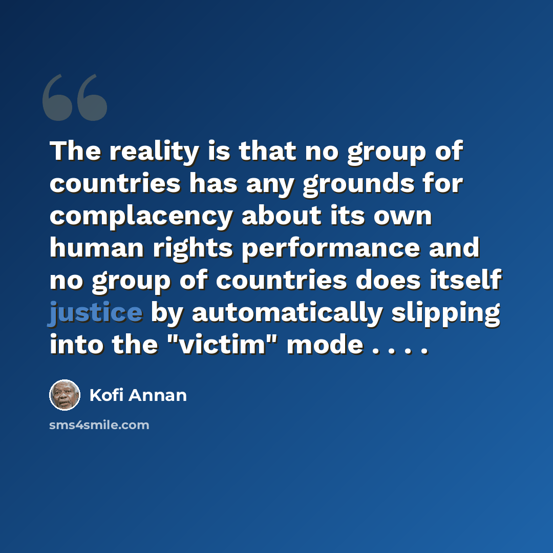 “The reality is that no group of countries has any grounds for complacency about its own human rights performance and no group of countries does itself justice by automatically slipping into the "victim" mode . . . .” quote by Kofi Annan