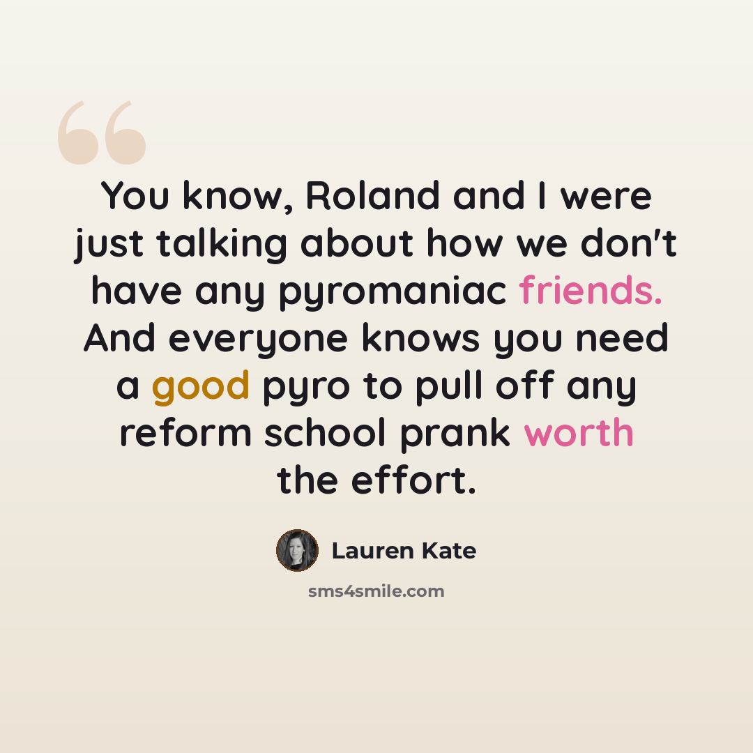 “You know, Roland and I were just talking about how we don't have any pyromaniac friends. And everyone knows you need a good pyro to pull off any reform school prank worth the effort.” quote by Lauren Kate