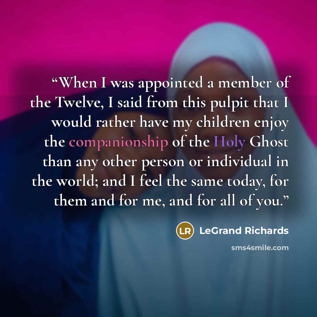 “When I was appointed a member of the Twelve, I said from this pulpit that I would rather have my children enjoy the companionship of the Holy Ghost than any other person or individual in the world; and I feel the same today, for them and for me, and for all of you.” quote by LeGrand Richards