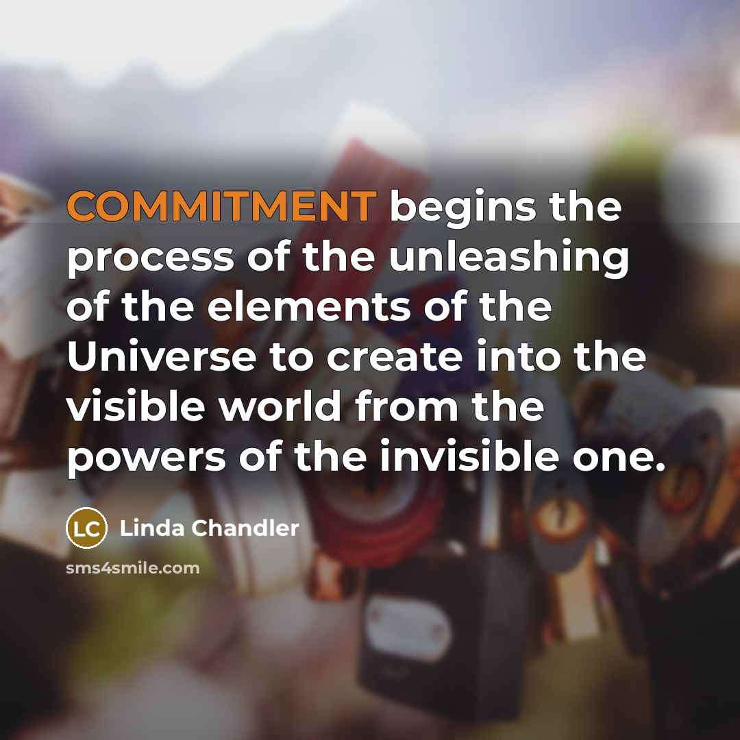 “COMMITMENT begins the process of the unleashing of the elements of the Universe to create into the visible world from the powers of the invisible one.” quote by Linda Chandler