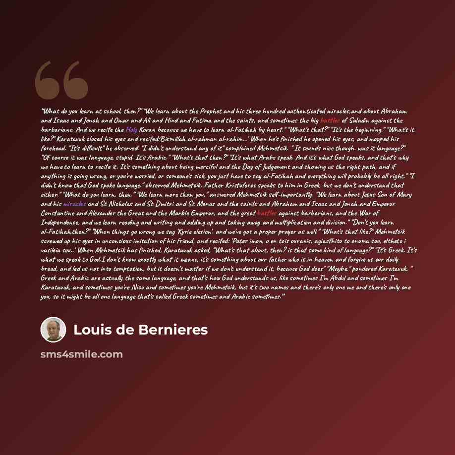 “What do you learn at school, then?" "We learn about the Prophet and his three hundred authenticated miracles,and about Abraham and Isaac and Jonah and Omar and Ali and Hind and Fatima and the saints, and sometimes the big battles of Saladin against the barbarians. And we recite the Holy Koran…” quote by Louis de Bernières