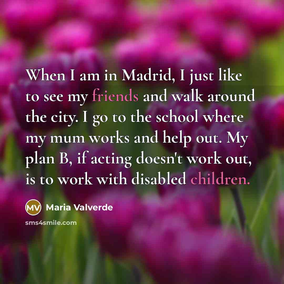 “When I am in Madrid, I just like to see my friends and walk around the city. I go to the school where my mum works and help out. My plan B, if acting doesn't work out, is to work with disabled children.” quote by Maria Valverde