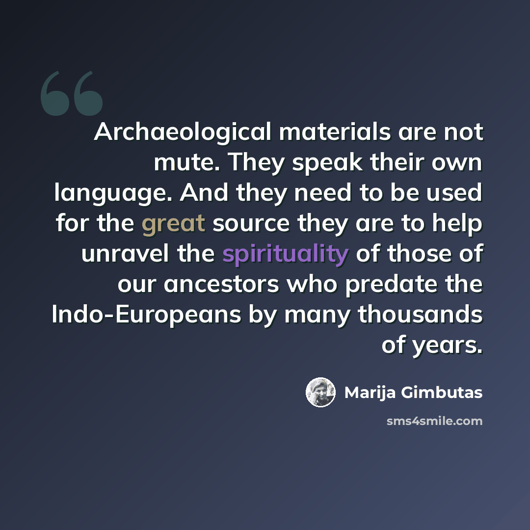 “Archaeological materials are not mute. They speak their own language. And they need to be used for the great source they are to help unravel the spirituality of those of our ancestors who predate the Indo-Europeans by many thousands of years.” quote by Marija Gimbutas