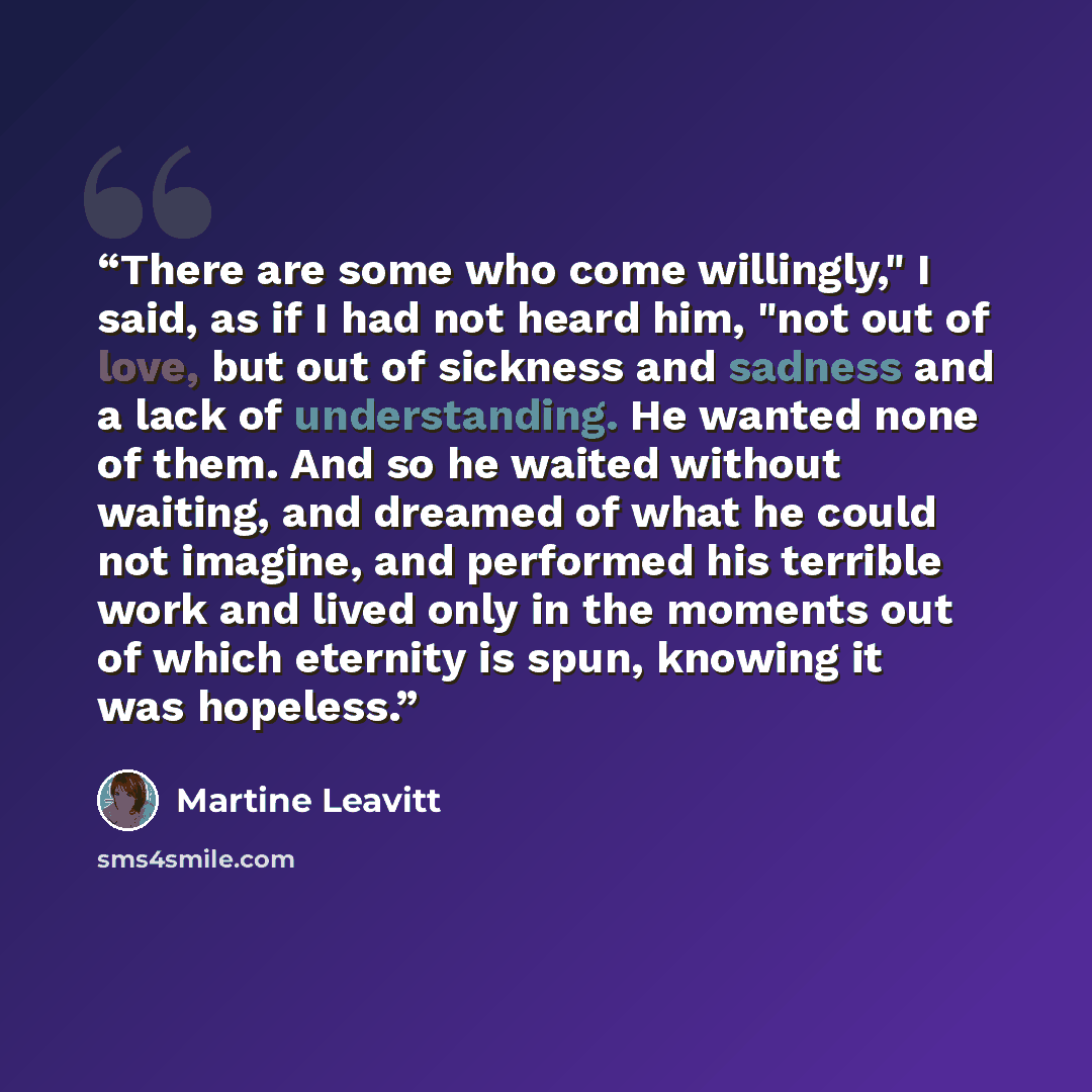 “There are some who come willingly," I said, as if I had not heard him, "not out of love, but out of sickness and sadness and a lack of understanding. He wanted none of them. And so he waited without waiting, and dreamed of what he could not imagine, and performed his terrible work and lived only…” quote by Martine Leavitt