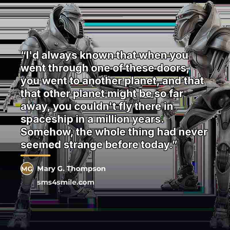 “I'd always known that when you went through one of these doors, you went to another planet, and that that other planet might be so far away, you couldn't fly there in spaceship in a million years. Somehow, the whole thing had never seemed strange before today.” quote by Mary G. Thompson