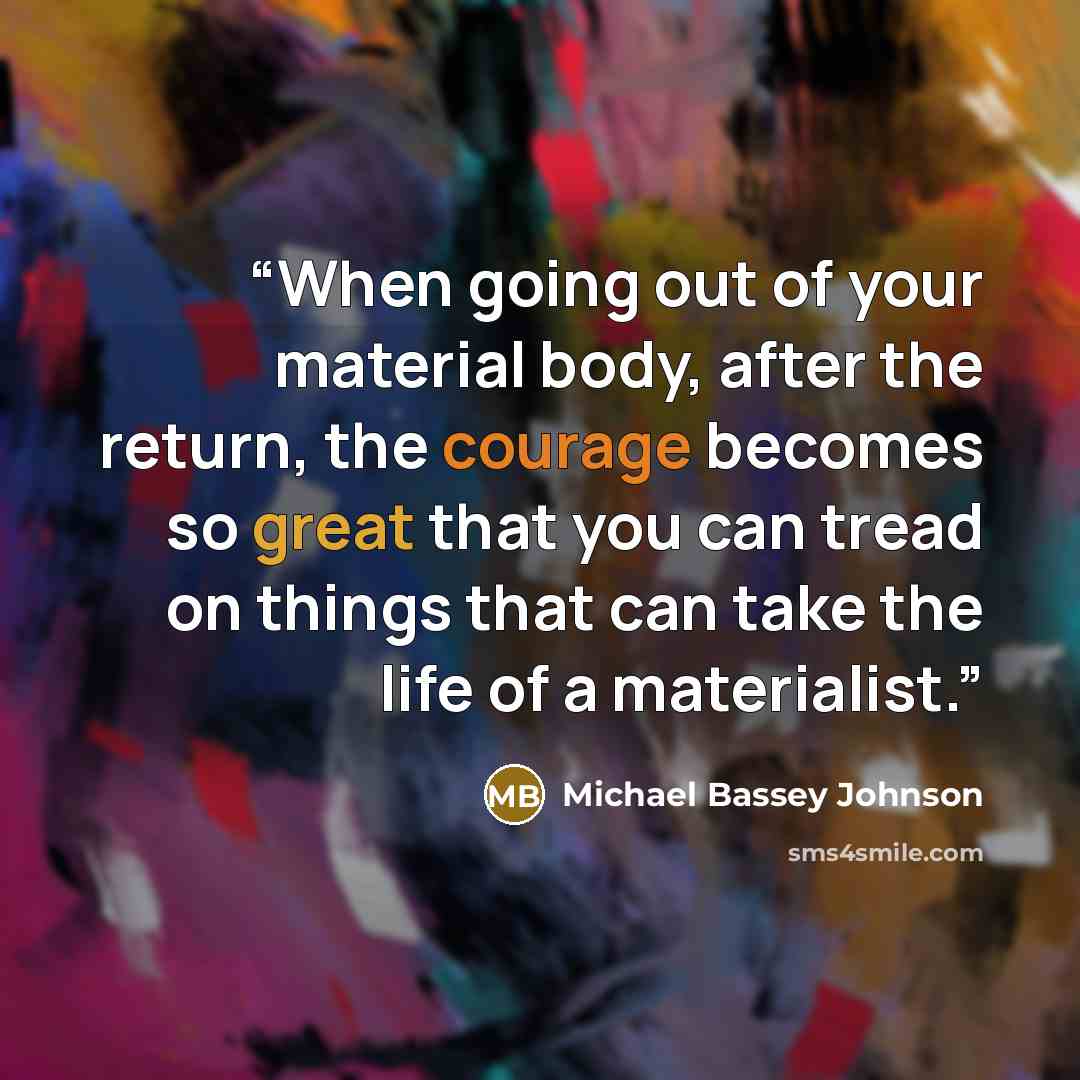 “When going out of your material body, after the return, the courage becomes so great that you can tread on things that can take the life of a materialist.” quote by Michael Bassey Johnson