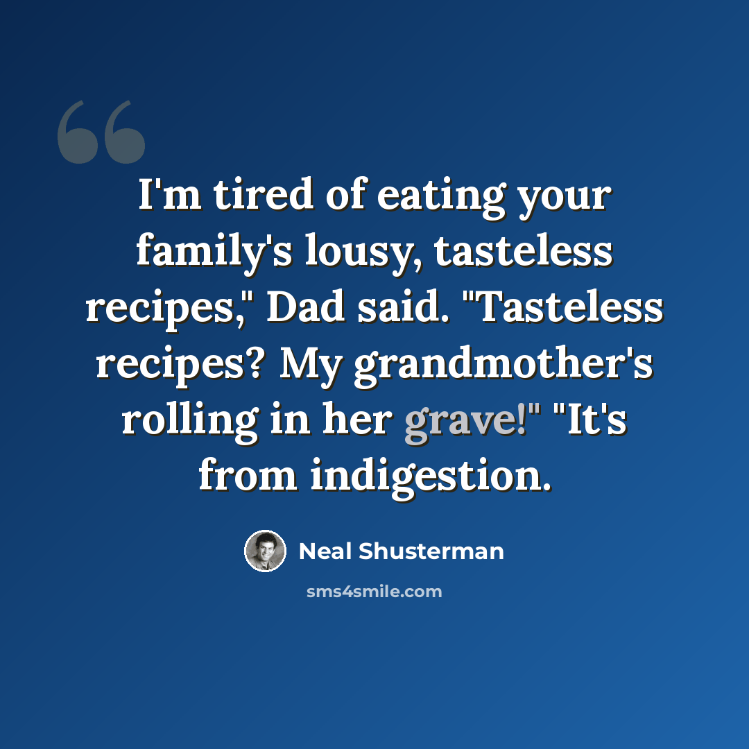 “I'm tired of eating your family's lousy, tasteless recipes," Dad said. "Tasteless recipes? My grandmother's rolling in her grave!" "It's from indigestion.” quote by Neal Shusterman
