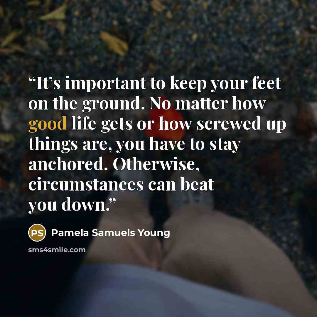“It’s important to keep your feet on the ground. No matter how good life gets or how screwed up things are, you have to stay anchored. Otherwise, circumstances can beat you down.” quote by Pamela Samuels Young