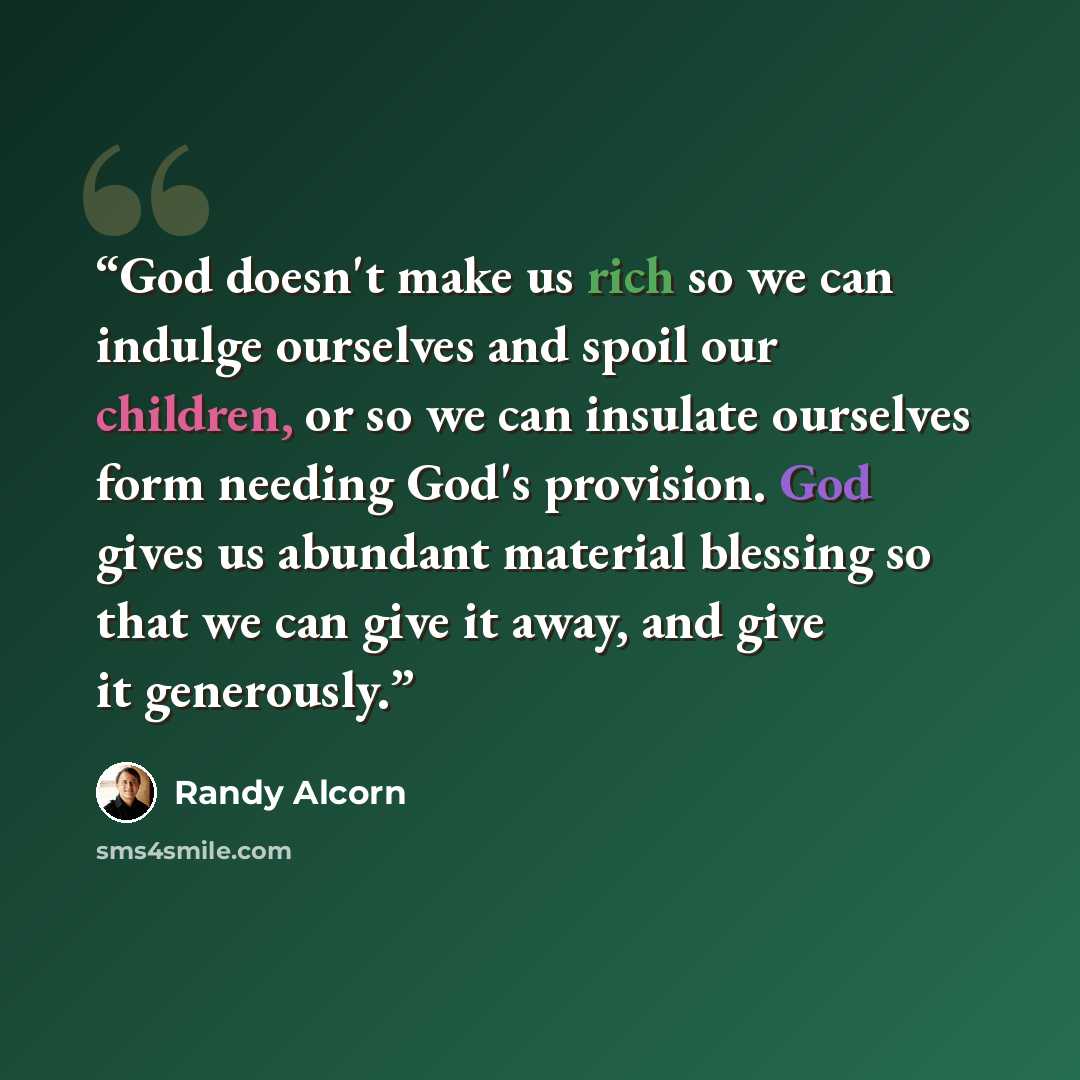 “God doesn't make us rich so we can indulge ourselves and spoil our children, or so we can insulate ourselves form needing God's provision. God gives us abundant material blessing so that we can give it away, and give it generously.” quote by Randy Alcorn