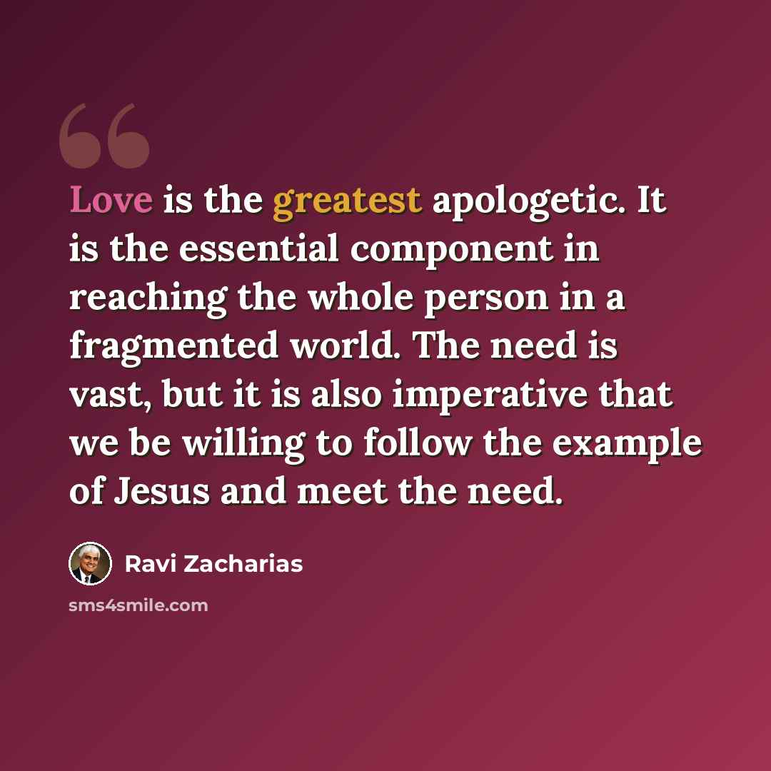 “Love is the greatest apologetic. It is the essential component in reaching the whole person in a fragmented world. The need is vast, but it is also imperative that we be willing to follow the example of Jesus and meet the need.” quote by Ravi Zacharias