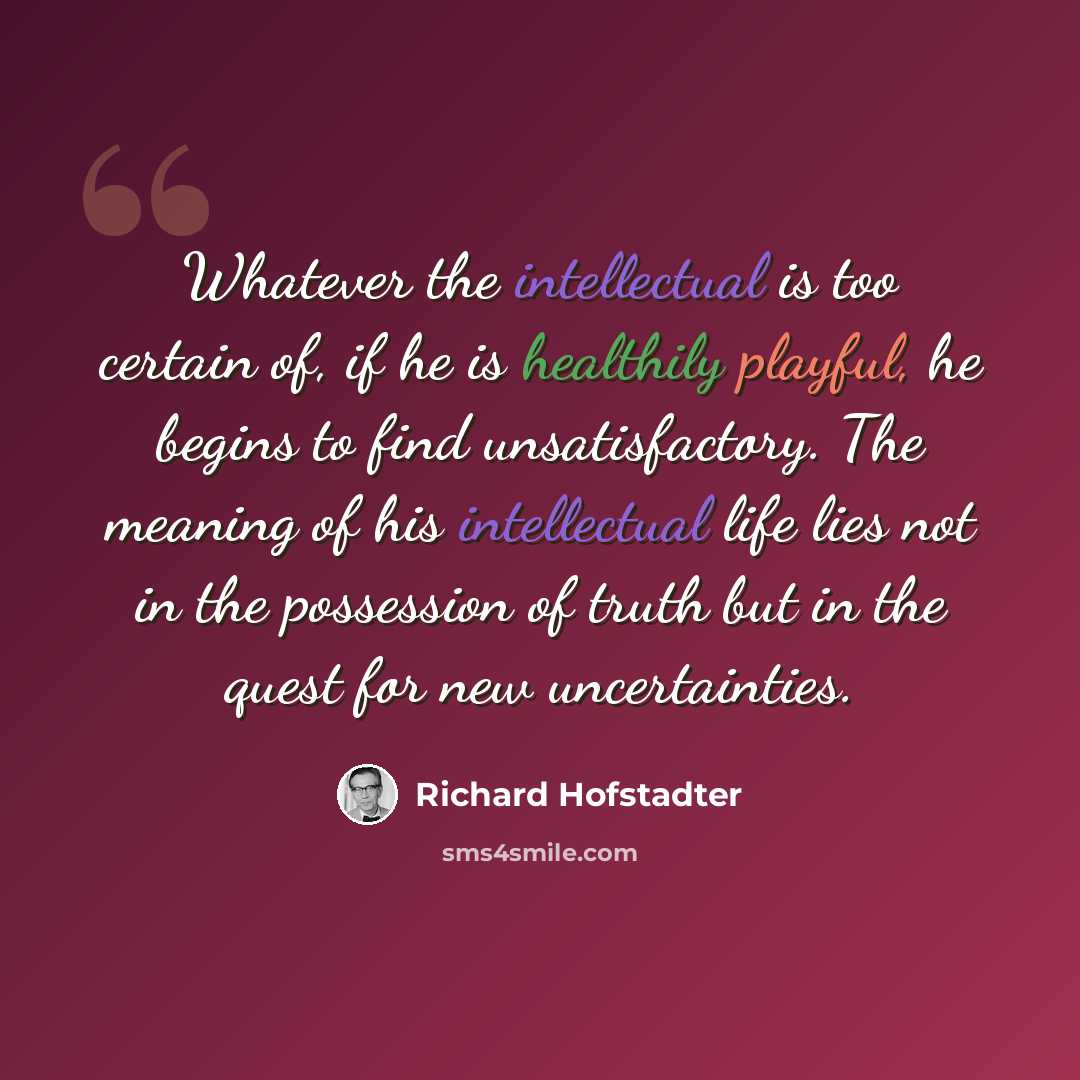 “Whatever the intellectual is too certain of, if he is healthily playful, he begins to find unsatisfactory. The meaning of his intellectual life lies not in the possession of truth but in the quest for new uncertainties.” quote by Richard Hofstadter
