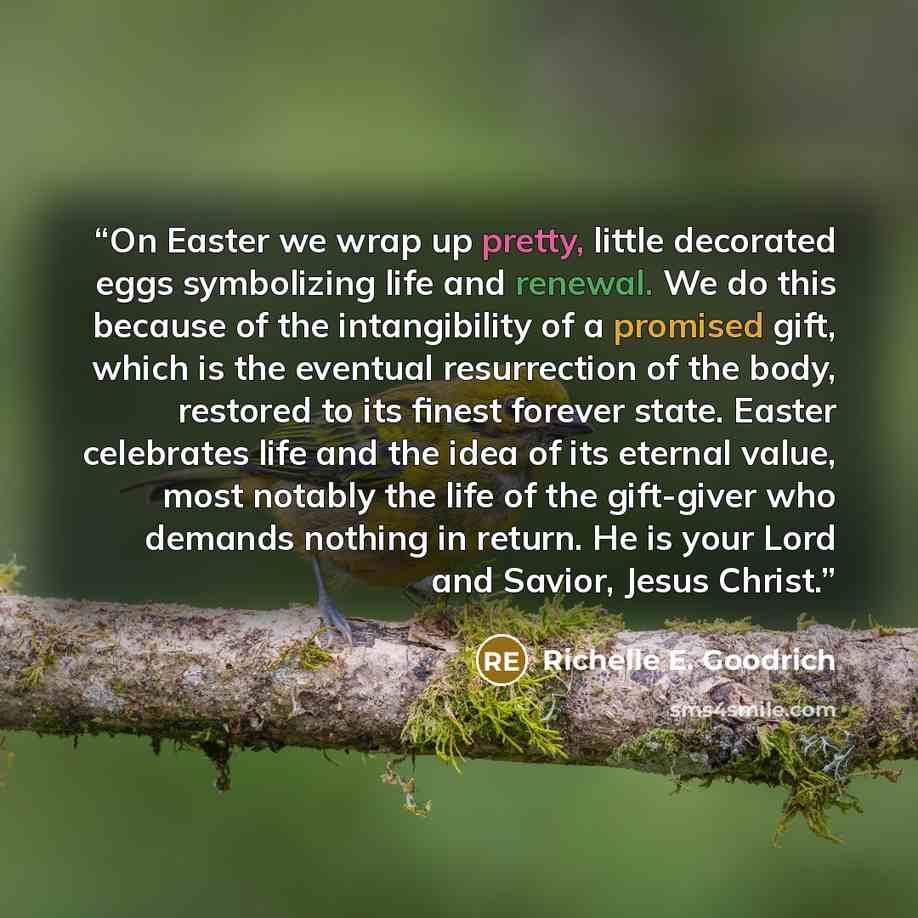 “On Easter we wrap up pretty, little decorated eggs symbolizing life and renewal. We do this because of the intangibility of a promised gift, which is the eventual resurrection of the body, restored to its finest forever state. Easter celebrates life and the idea of its eternal value, most notably…” quote by Richelle E. Goodrich