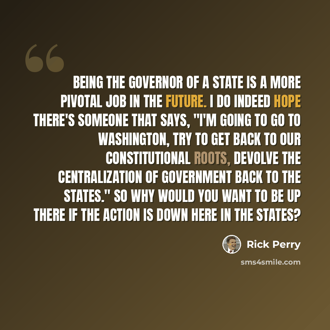 “Being the governor of a state is a more pivotal job in the future. I do indeed hope there's someone that says, "I'm going to go to Washington, try to get back to our constitutional roots, devolve the centralization of government back to the states." So why would you want to be up there if the…” quote by Rick Perry