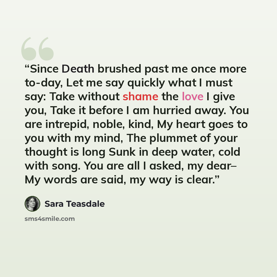 “Since Death brushed past me once more to-day, Let me say quickly what I must say: Take without shame the love I give you, Take it before I am hurried away. You are intrepid, noble, kind, My heart goes to you with my mind, The plummet of your thought is long Sunk in deep water, cold with song. You…” quote by Sara Teasdale