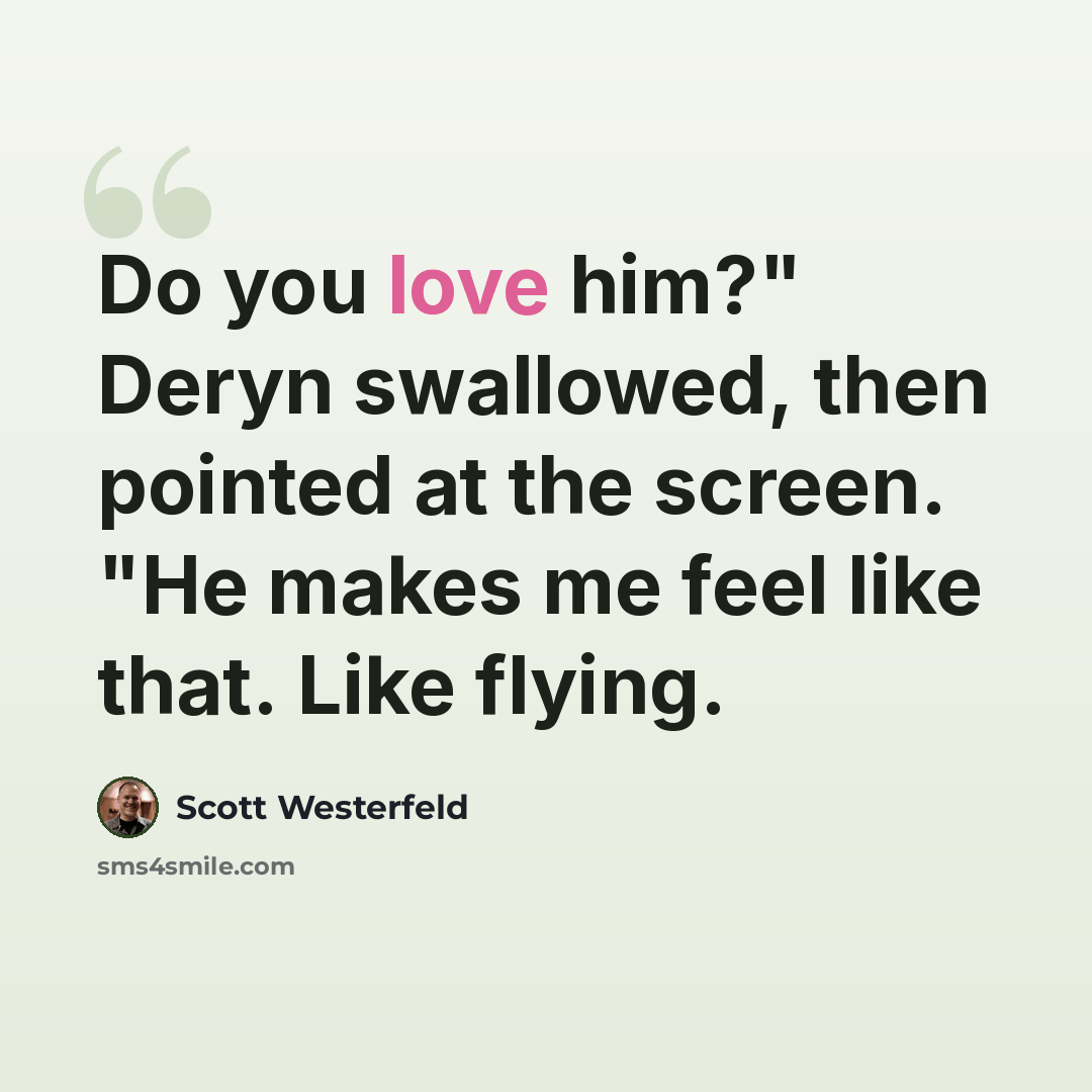 “Do you love him?" Deryn swallowed, then pointed at the screen. "He makes me feel like that. Like flying.” quote by Scott Westerfeld