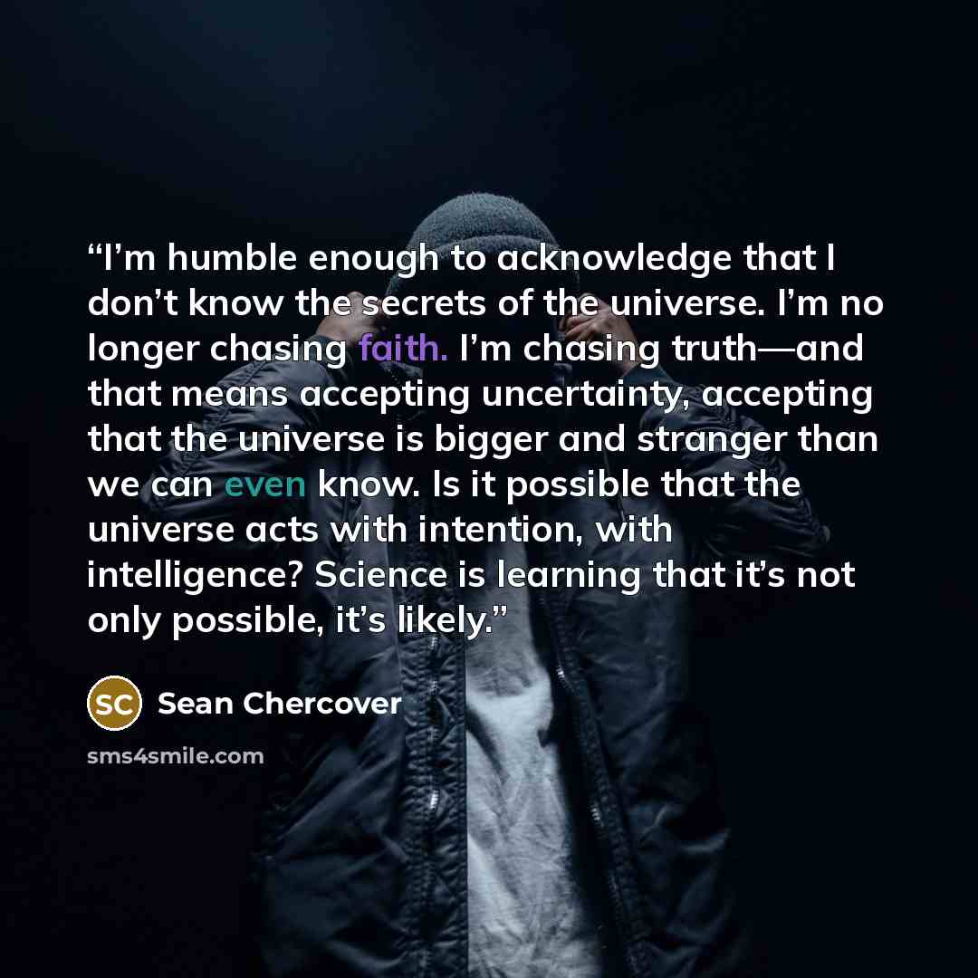 “I’m humble enough to acknowledge that I don’t know the secrets of the universe. I’m no longer chasing faith. I’m chasing truth—and that means accepting uncertainty, accepting that the universe is bigger and stranger than we can even know. Is it possible that the universe acts with intention, with…” quote by Sean Chercover