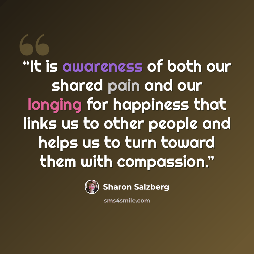 “It is awareness of both our shared pain and our longing for happiness that links us to other people and helps us to turn toward them with compassion.” quote by Sharon Salzberg
