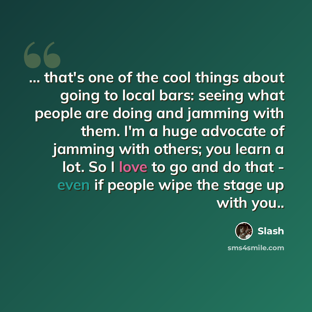 “... that's one of the cool things about going to local bars: seeing what people are doing and jamming with them. I'm a huge advocate of jamming with others; you learn a lot. So I love to go and do that - even if people wipe the stage up with you..” quote by Slash