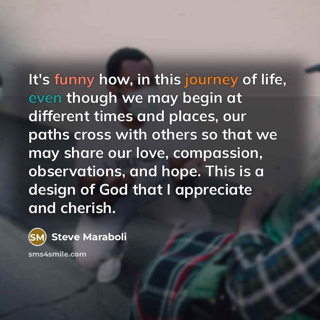 “It's funny how, in this journey of life, even though we may begin at different times and places, our paths cross with others so that we may share our love, compassion, observations, and hope. This is a design of God that I appreciate and cherish.” quote by Steve Maraboli