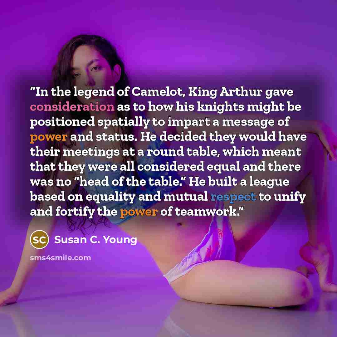 “In the legend of Camelot, King Arthur gave consideration as to how his knights might be positioned spatially to impart a message of power and status. He decided they would have their meetings at a round table, which meant that they were all considered equal and there was no “head of the table.” He…” quote by Susan C. Young