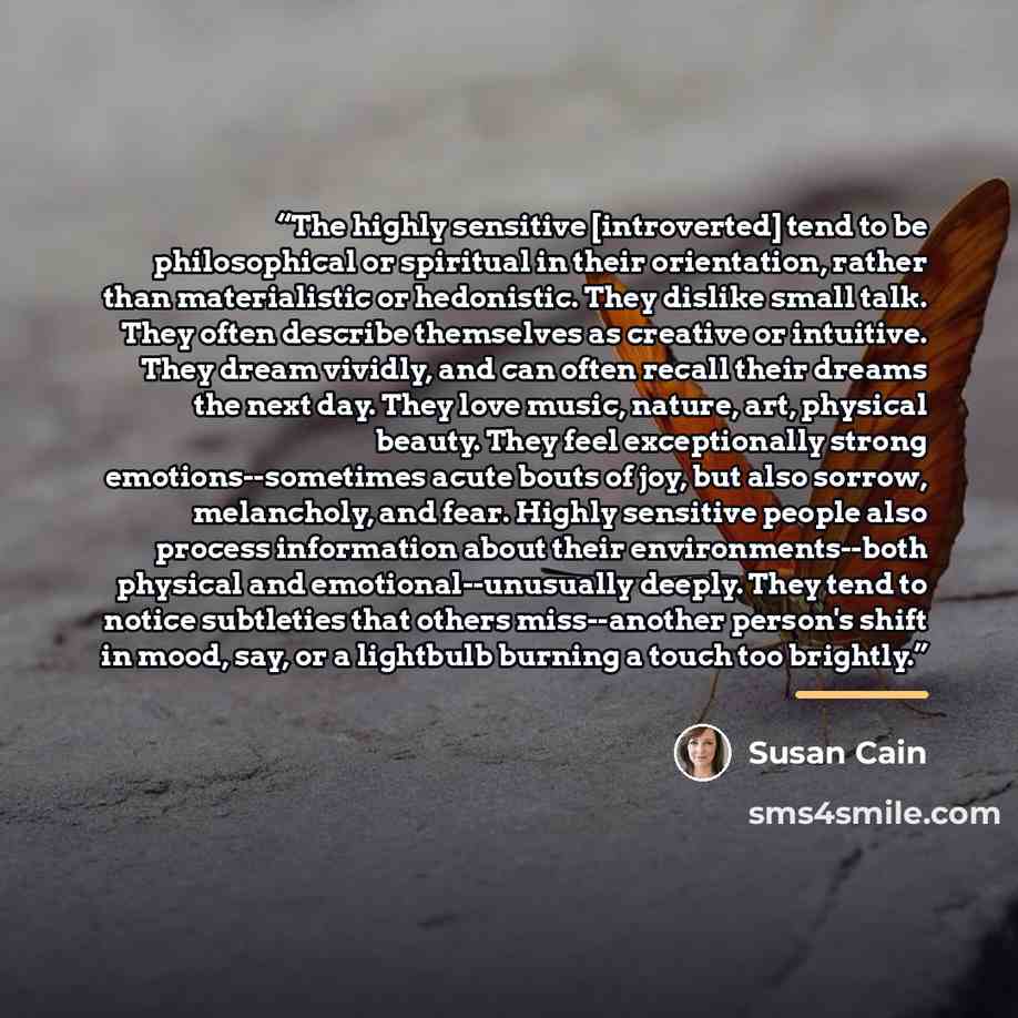 “The highly sensitive [introverted] tend to be philosophical or spiritual in their orientation, rather than materialistic or hedonistic. They dislike small talk. They often describe themselves as creative or intuitive. They dream vividly, and can often recall their dreams the next day. They love…” quote by Susan Cain