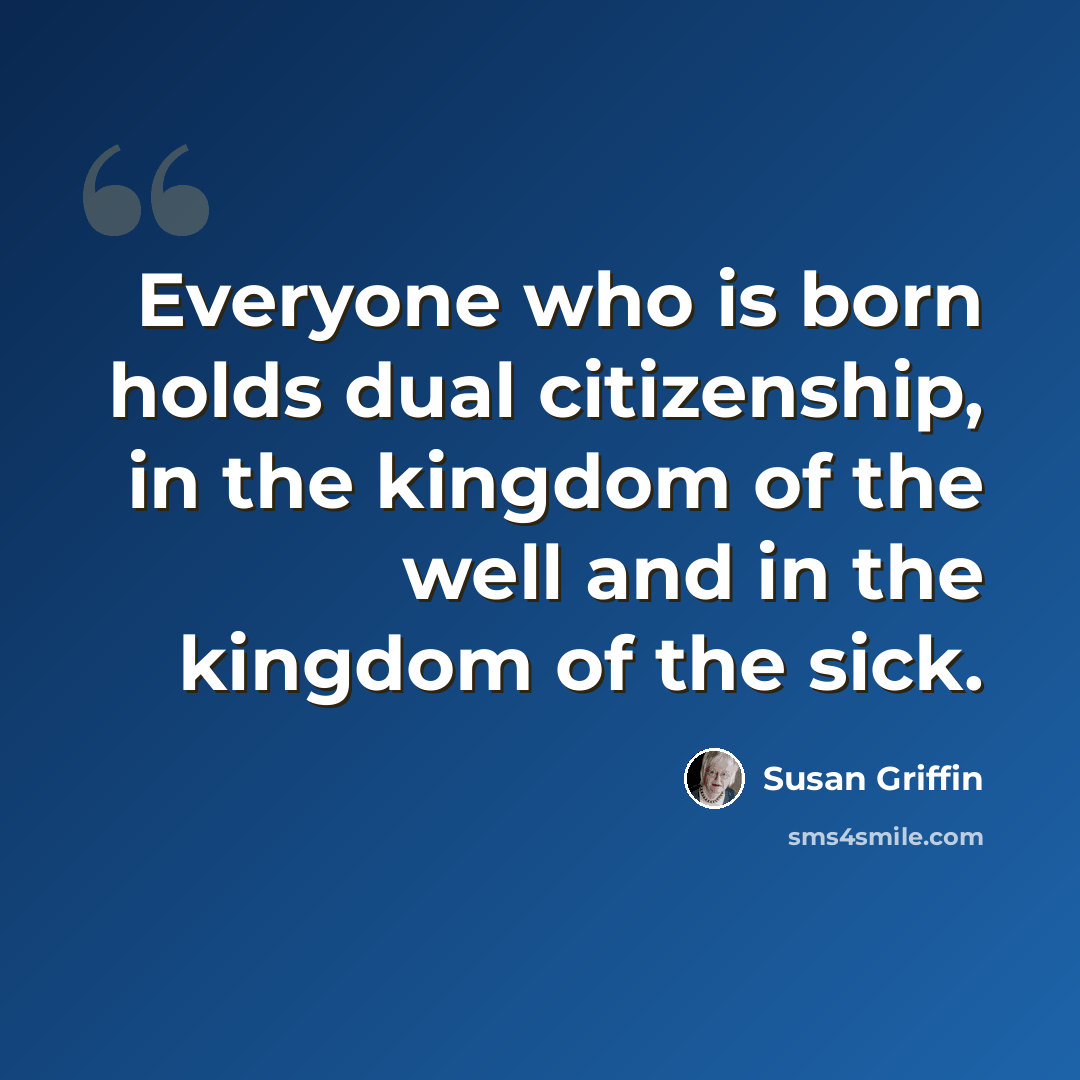 “Everyone who is born holds dual citizenship, in the kingdom of the well and in the kingdom of the sick.” quote by Susan Griffin