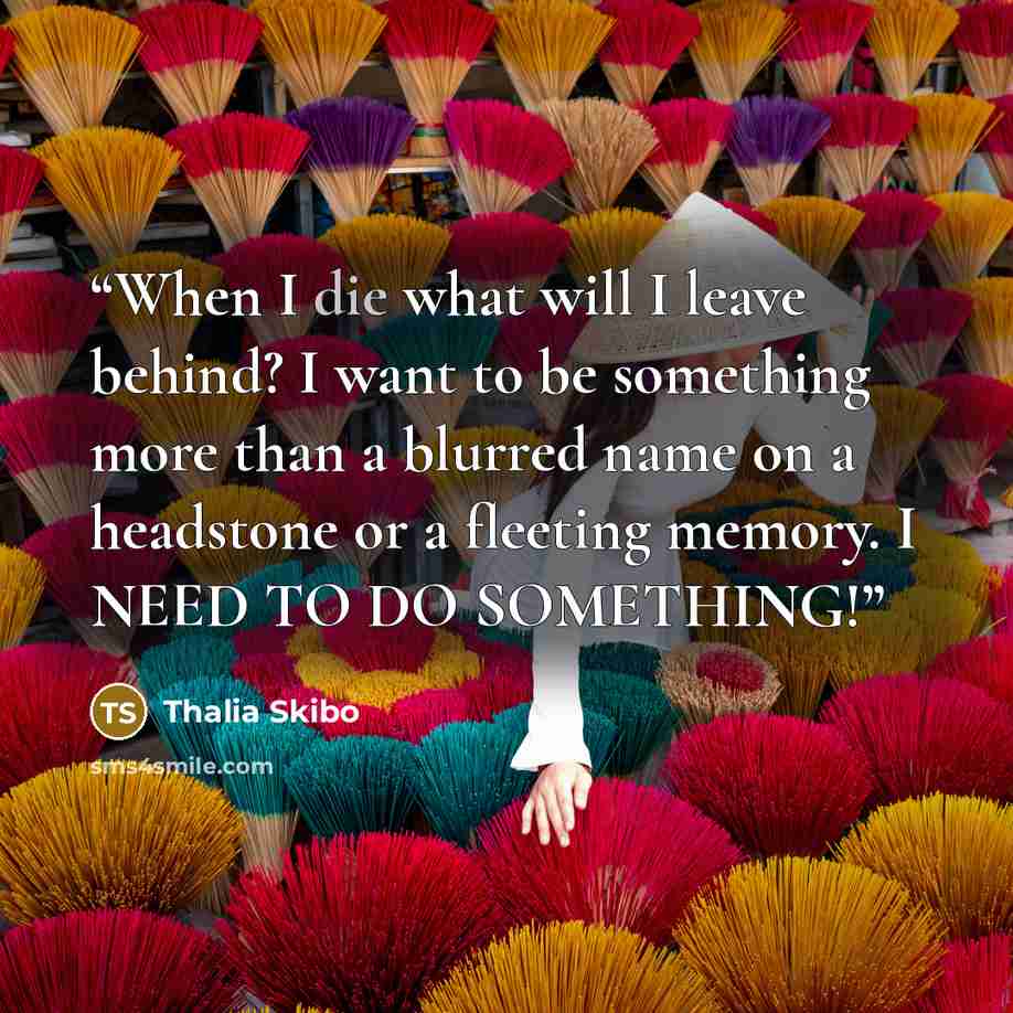 “When I die what will I leave behind? I want to be something more than a blurred name on a headstone or a fleeting memory. I NEED TO DO SOMETHING!” quote by Thalia Skibo
