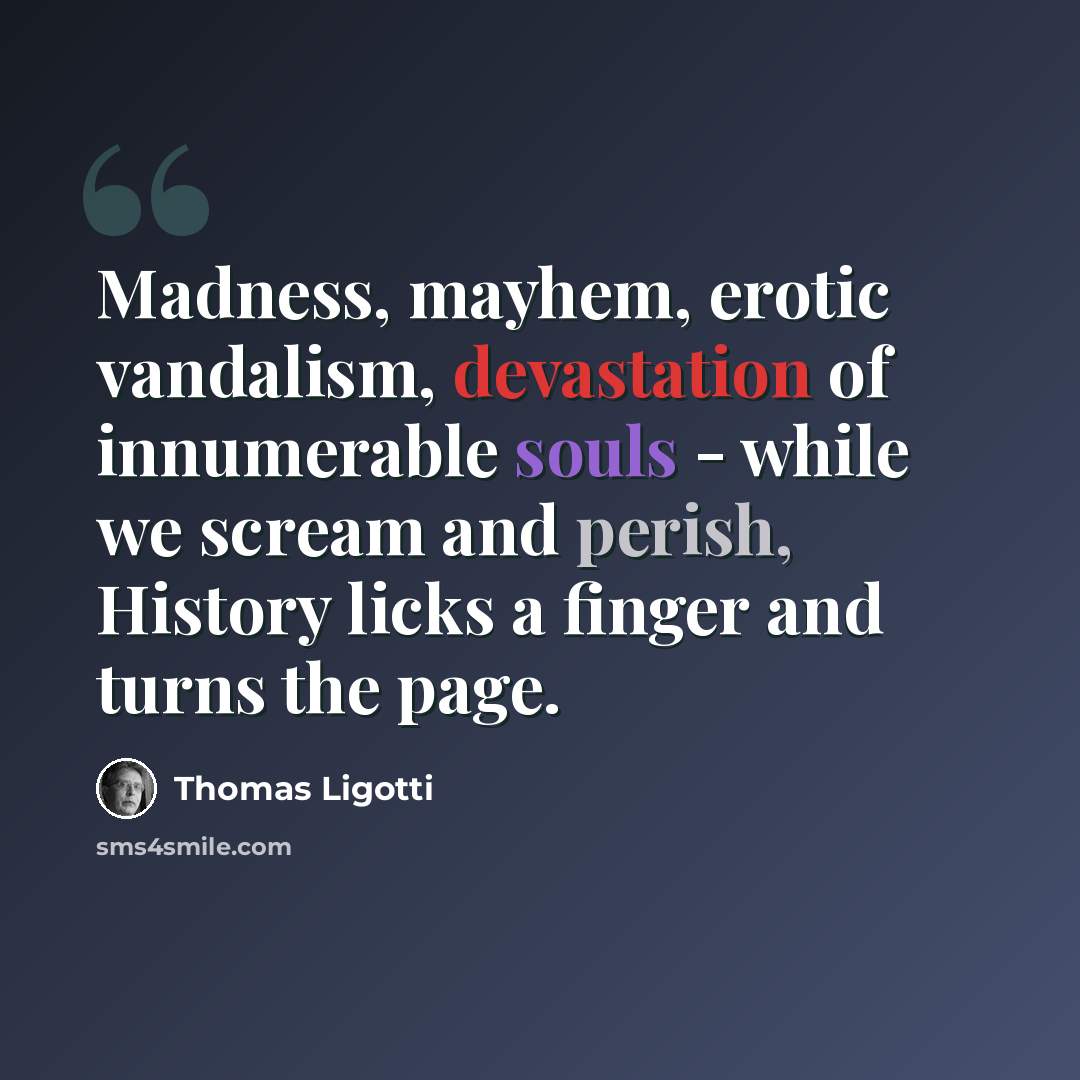 “Madness, mayhem, erotic vandalism, devastation of innumerable souls - while we scream and perish, History licks a finger and turns the page.” quote by Thomas Ligotti