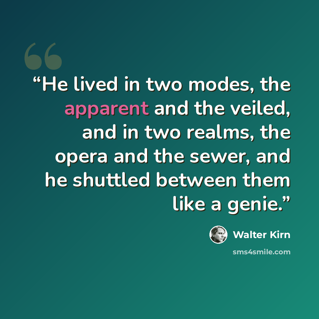 “He lived in two modes, the apparent and the veiled, and in two realms, the opera and the sewer, and he shuttled between them like a genie.” quote by Walter Kirn