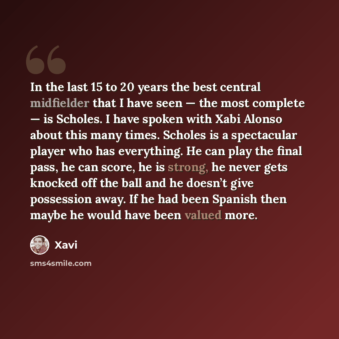 “In the last 15 to 20 years the best central midfielder that I have seen — the most complete — is Scholes. I have spoken with Xabi Alonso about this many times. Scholes is a spectacular player who has everything. He can play the final pass, he can score, he is strong, he never gets knocked off the…” quote by Xavi