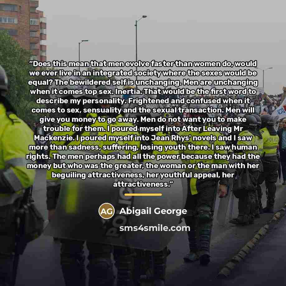 “Does this mean that men evolve faster than women do, would we ever live in an integrated society where the sexes would be equal? The bewildered self is unchanging. Men are unchanging when it comes top sex. Inertia. That would be the first word to describe my personality. Frightened and confused…” quote by Abigail George