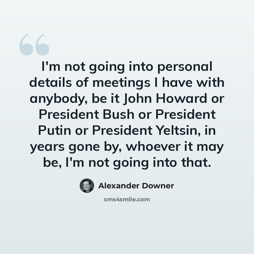 “I'm not going into personal details of meetings I have with anybody, be it John Howard or President Bush or President Putin or President Yeltsin, in years gone by, whoever it may be, I'm not going into that.” quote by Alexander Downer