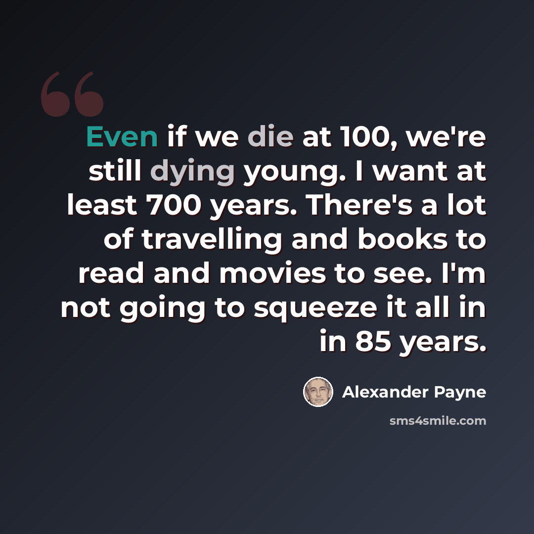 “Even if we die at 100, we're still dying young. I want at least 700 years. There's a lot of travelling and books to read and movies to see. I'm not going to squeeze it all in in 85 years.” quote by Alexander Payne
