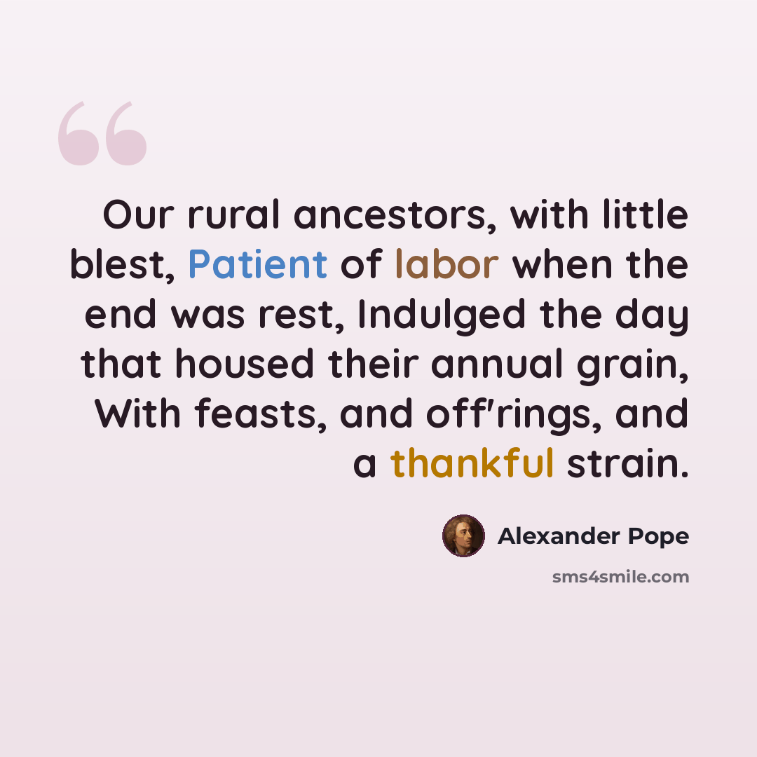 “Our rural ancestors, with little blest, Patient of labor when the end was rest, Indulged the day that housed their annual grain, With feasts, and off'rings, and a thankful strain.” quote by Alexander Pope