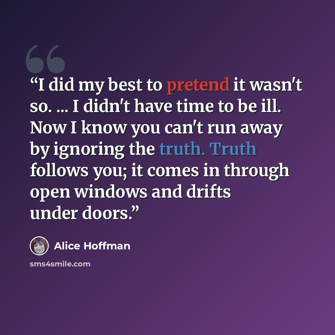 “I did my best to pretend it wasn't so. ... I didn't have time to be ill. Now I know you can't run away by ignoring the truth. Truth follows you; it comes in through open windows and drifts under doors.” quote by Alice Hoffman