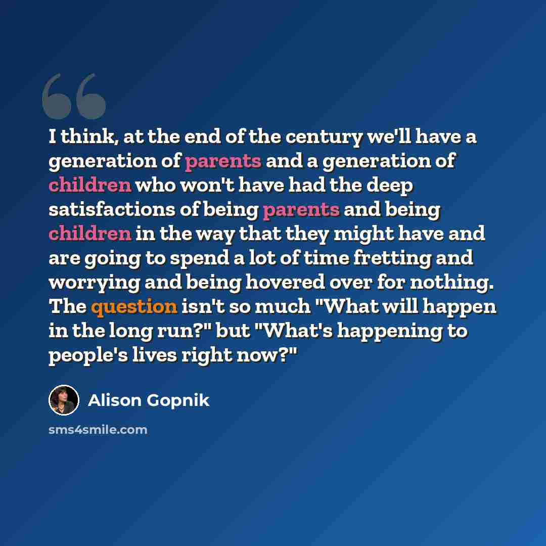 “I think, at the end of the century we'll have a generation of parents and a generation of children who won't have had the deep satisfactions of being parents and being children in the way that they might have and are going to spend a lot of time fretting and worrying and being hovered over for…” quote by Alison Gopnik
