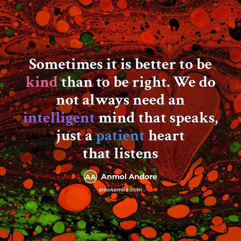 “Sometimes it is better to be kind than to be right. We do not always need an intelligent mind that speaks, just a patient heart that listens” quote by Anmol Andore