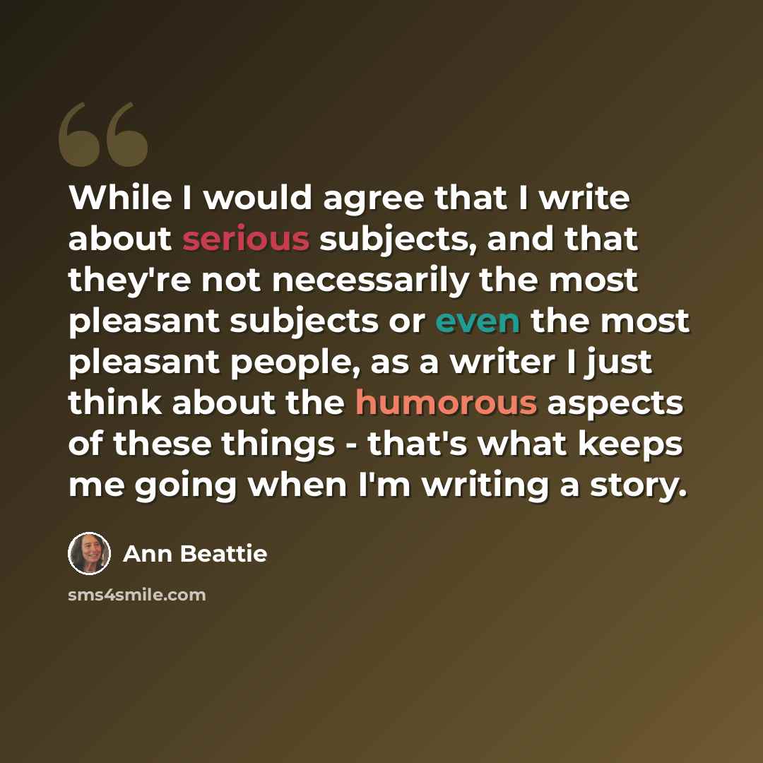 “While I would agree that I write about serious subjects, and that they're not necessarily the most pleasant subjects or even the most pleasant people, as a writer I just think about the humorous aspects of these things - that's what keeps me going when I'm writing a story.” quote by Ann Beattie