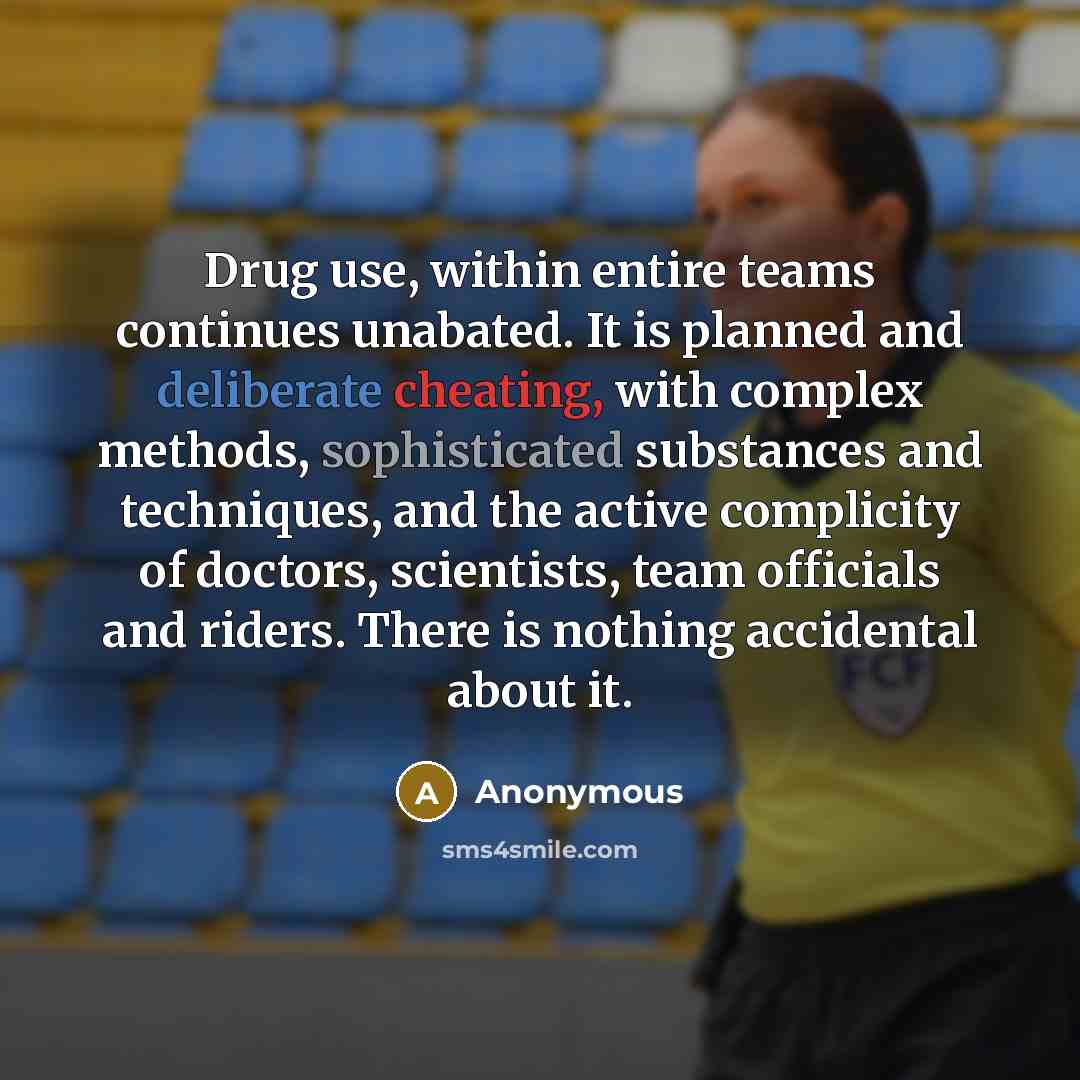 “Drug use, within entire teams continues unabated. It is planned and deliberate cheating, with complex methods, sophisticated substances and techniques, and the active complicity of doctors, scientists, team officials and riders. There is nothing accidental about it.” quote by Anonymous